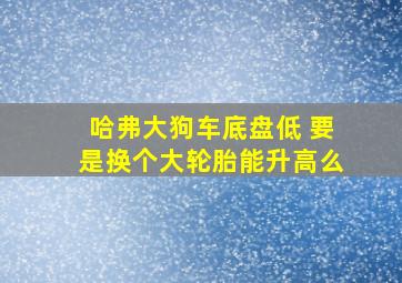 哈弗大狗车底盘低 要是换个大轮胎能升高么